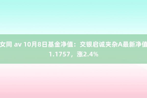 女同 av 10月8日基金净值：交银启诚夹杂A最新净值1.1757，涨2.4%