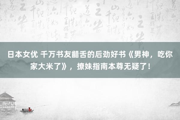 日本女优 千万书友齰舌的后劲好书《男神，吃你家大米了》，撩妹指南本尊无疑了！