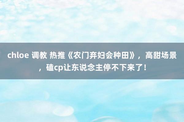 chloe 调教 热推《农门弃妇会种田》，高甜场景，磕cp让东说念主停不下来了！