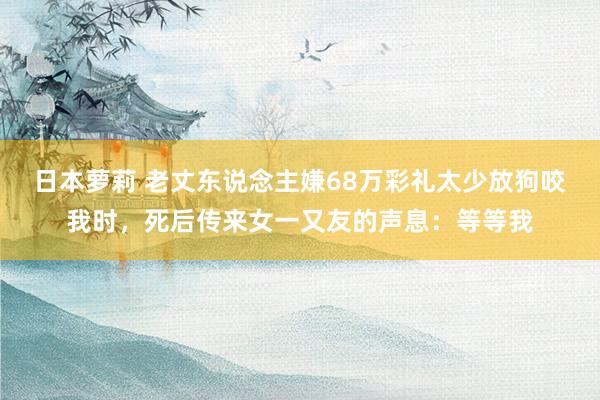 日本萝莉 老丈东说念主嫌68万彩礼太少放狗咬我时，死后传来女一又友的声息：等等我