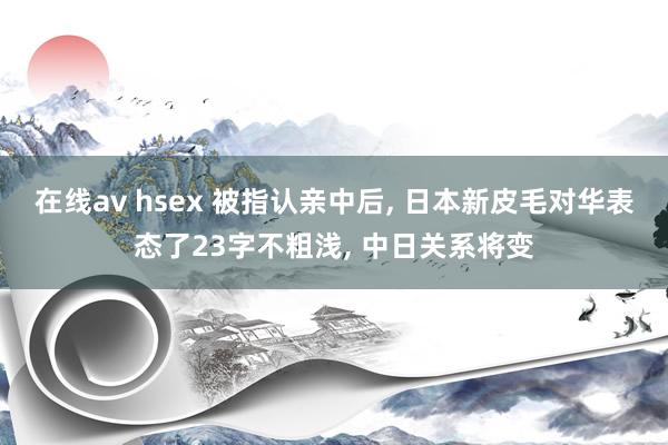 在线av hsex 被指认亲中后， 日本新皮毛对华表态了23字不粗浅， 中日关系将变