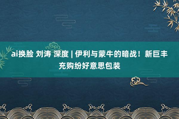 ai换脸 刘涛 深度 | 伊利与蒙牛的暗战！新巨丰充购纷好意思包装