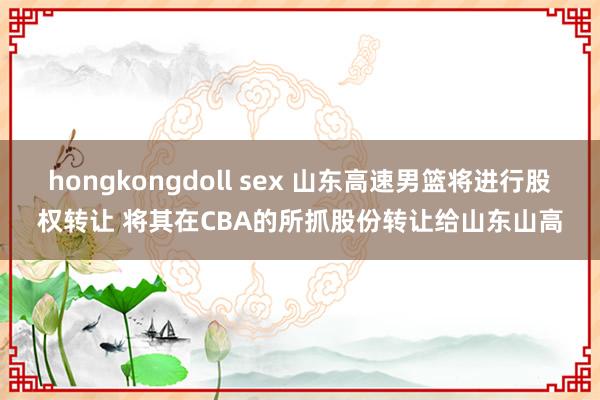 hongkongdoll sex 山东高速男篮将进行股权转让 将其在CBA的所抓股份转让给山东山高