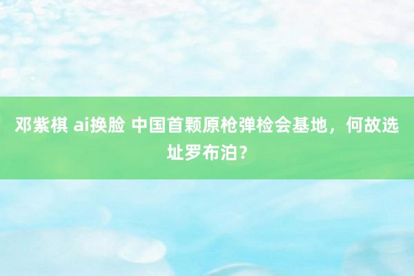 邓紫棋 ai换脸 中国首颗原枪弹检会基地，何故选址罗布泊？