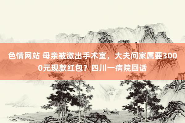 色情网站 母亲被激出手术室，大夫问家属要3000元现款红包？四川一病院回话