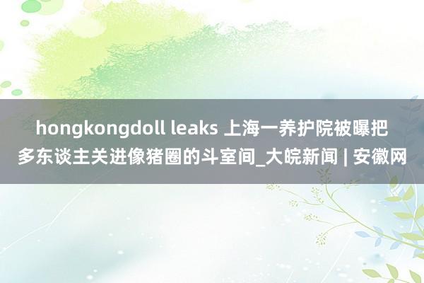 hongkongdoll leaks 上海一养护院被曝把多东谈主关进像猪圈的斗室间_大皖新闻 | 安徽网