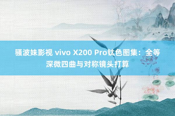 骚波妹影视 vivo X200 Pro钛色图集：全等深微四曲与对称镜头打算