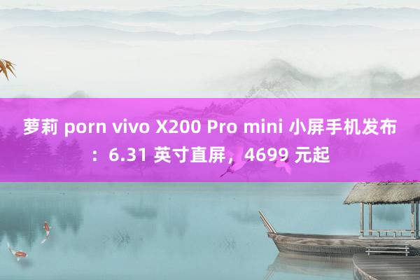 萝莉 porn vivo X200 Pro mini 小屏手机发布：6.31 英寸直屏，4699 元起