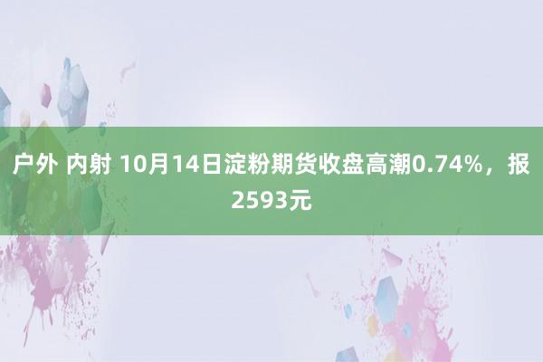 户外 内射 10月14日淀粉期货收盘高潮0.74%，报2593元