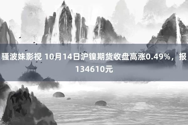 骚波妹影视 10月14日沪镍期货收盘高涨0.49%，报134610元