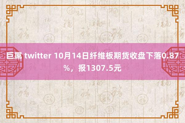 巨屌 twitter 10月14日纤维板期货收盘下落0.87%，报1307.5元