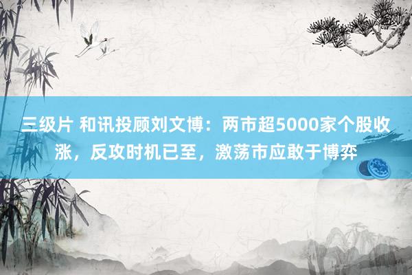 三级片 和讯投顾刘文博：两市超5000家个股收涨，反攻时机已至，激荡市应敢于博弈