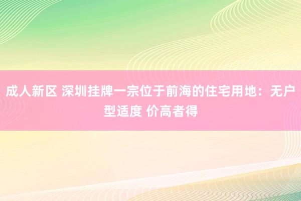 成人新区 深圳挂牌一宗位于前海的住宅用地：无户型适度 价高者得