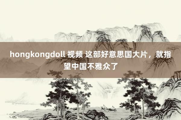 hongkongdoll 视频 这部好意思国大片，就指望中国不雅众了