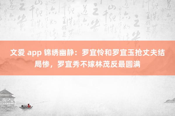 文爱 app 锦绣幽静：罗宜怜和罗宜玉抢丈夫结局惨，罗宜秀不嫁林茂反最圆满