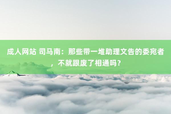 成人网站 司马南：那些带一堆助理文告的委宛者，不就跟废了相通吗？