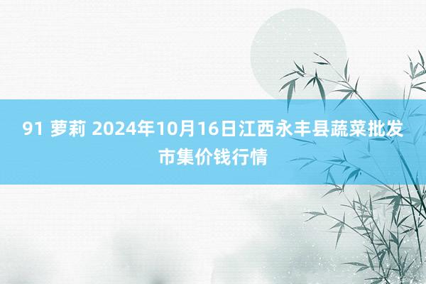 91 萝莉 2024年10月16日江西永丰县蔬菜批发市集价钱行情