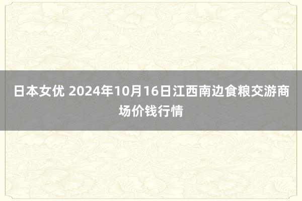 日本女优 2024年10月16日江西南边食粮交游商场价钱行情