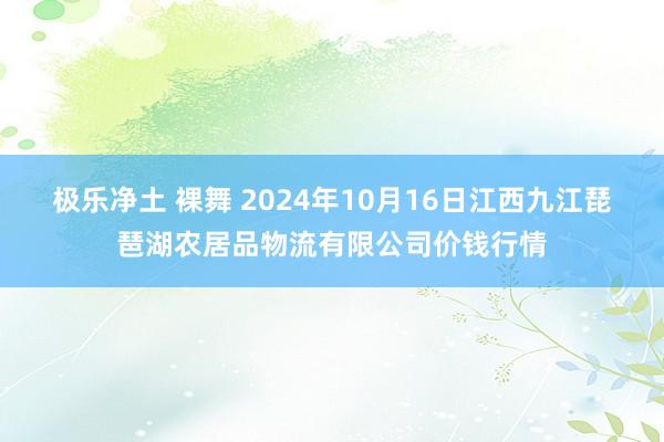 极乐净土 裸舞 2024年10月16日江西九江琵琶湖农居品物流有限公司价钱行情