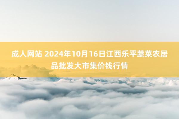 成人网站 2024年10月16日江西乐平蔬菜农居品批发大市集价钱行情