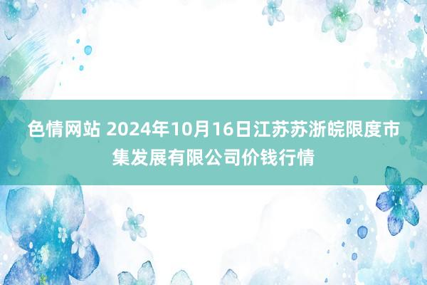 色情网站 2024年10月16日江苏苏浙皖限度市集发展有限公司价钱行情