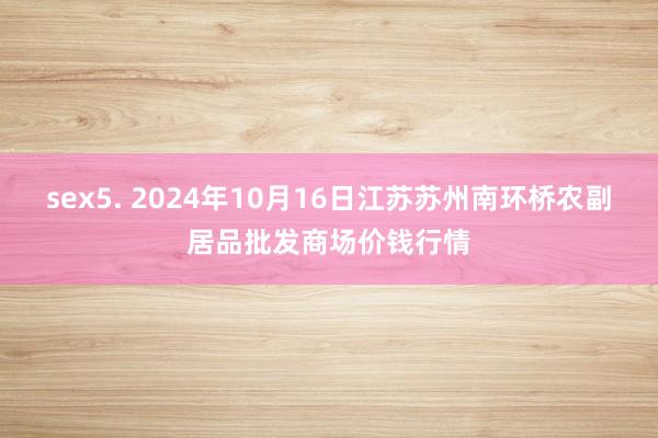 sex5. 2024年10月16日江苏苏州南环桥农副居品批发商场价钱行情