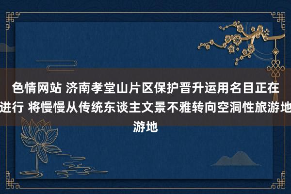 色情网站 济南孝堂山片区保护晋升运用名目正在进行 将慢慢从传统东谈主文景不雅转向空洞性旅游地