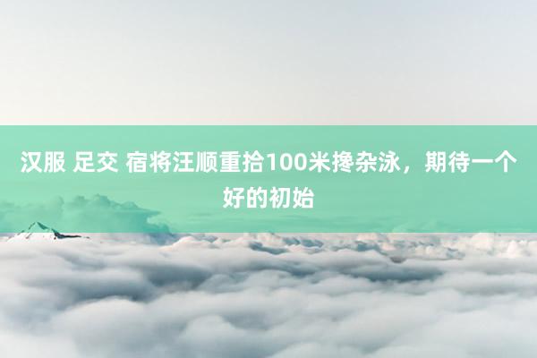 汉服 足交 宿将汪顺重拾100米搀杂泳，期待一个好的初始