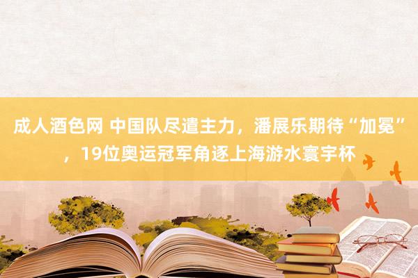 成人酒色网 中国队尽遣主力，潘展乐期待“加冕”，19位奥运冠军角逐上海游水寰宇杯