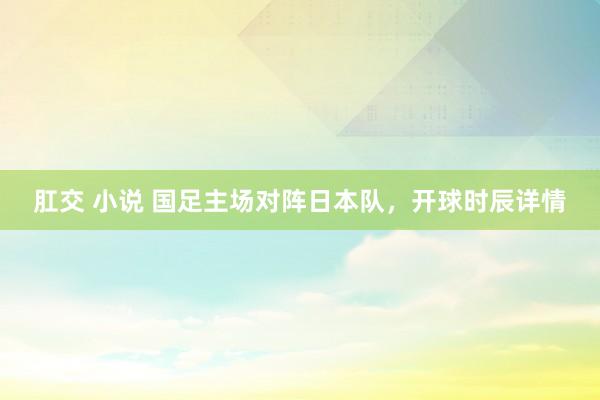 肛交 小说 国足主场对阵日本队，开球时辰详情