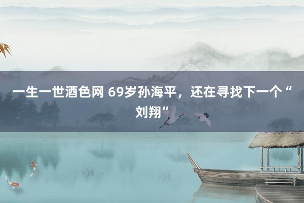 一生一世酒色网 69岁孙海平，还在寻找下一个“刘翔”