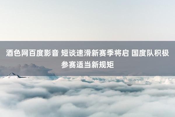 酒色网百度影音 短谈速滑新赛季将启 国度队积极参赛适当新规矩