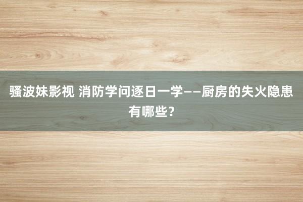 骚波妹影视 消防学问逐日一学——厨房的失火隐患有哪些？