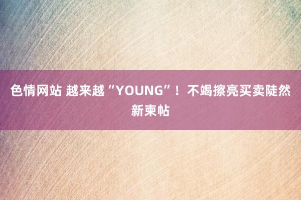 色情网站 越来越“YOUNG”！不竭擦亮买卖陡然新柬帖