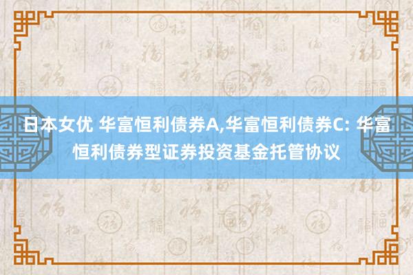 日本女优 华富恒利债券A，华富恒利债券C: 华富恒利债券型证券投资基金托管协议