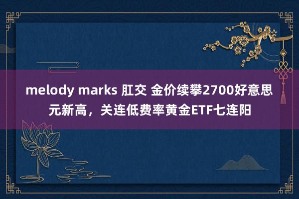 melody marks 肛交 金价续攀2700好意思元新高，关连低费率黄金ETF七连阳