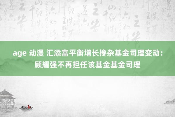 age 动漫 汇添富平衡增长搀杂基金司理变动：顾耀强不再担任该基金基金司理