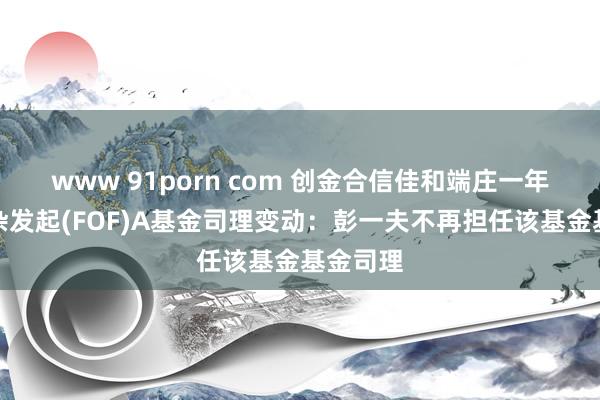 www 91porn com 创金合信佳和端庄一年握有羼杂发起(FOF)A基金司理变动：彭一夫不再担任该基金基金司理