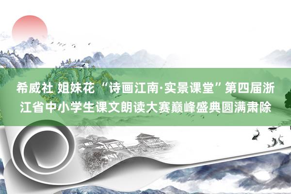 希威社 姐妹花 “诗画江南·实景课堂”第四届浙江省中小学生课文朗读大赛巅峰盛典圆满肃除