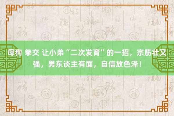 母狗 拳交 让小弟“二次发育”的一招，宗筋壮又强，男东谈主有面，自信放色泽！