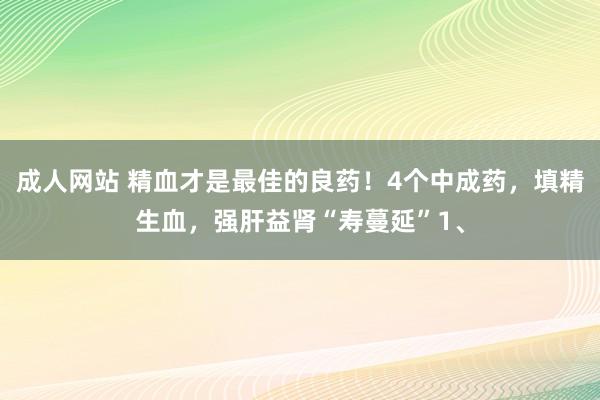 成人网站 精血才是最佳的良药！4个中成药，填精生血，强肝益肾“寿蔓延”1、