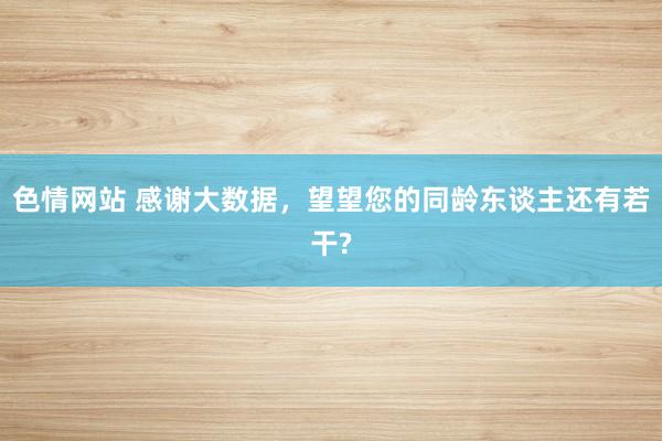 色情网站 感谢大数据，望望您的同龄东谈主还有若干?