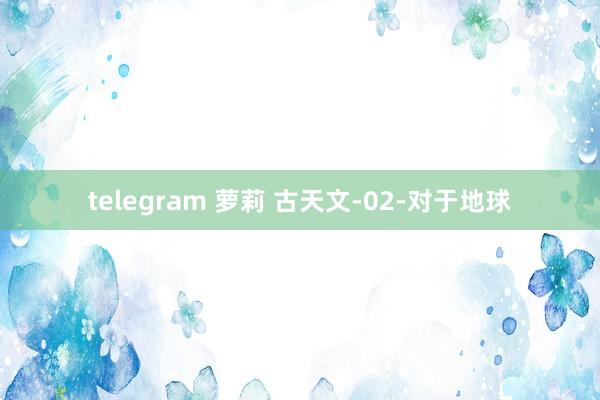 telegram 萝莉 古天文-02-对于地球