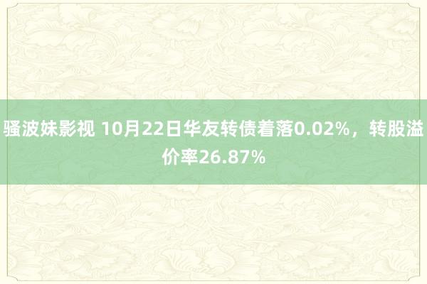 骚波妹影视 10月22日华友转债着落0.02%，转股溢价率26.87%