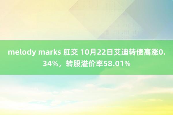 melody marks 肛交 10月22日艾迪转债高涨0.34%，转股溢价率58.01%