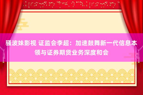 骚波妹影视 证监会李超：加速鼓舞新一代信息本领与证券期货业务深度和会