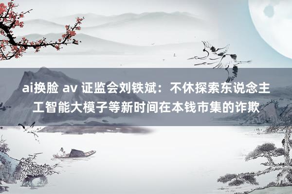 ai换脸 av 证监会刘铁斌：不休探索东说念主工智能大模子等新时间在本钱市集的诈欺