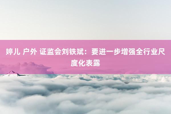 婷儿 户外 证监会刘铁斌：要进一步增强全行业尺度化表露