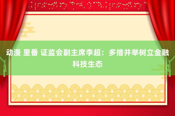 动漫 里番 证监会副主席李超：多措并举树立金融科技生态