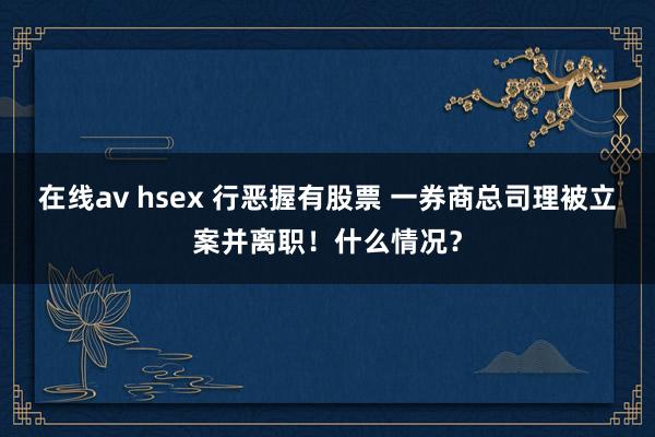 在线av hsex 行恶握有股票 一券商总司理被立案并离职！什么情况？